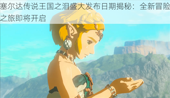 塞尔达传说王国之泪盛大发布日期揭秘:全新冒险之旅即将开启